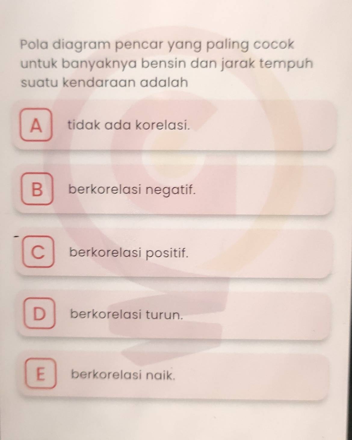 Pola diagram pencar yang paling cocok
untuk banyaknya bensin dan jarak tempuh
suatu kendaraan adalah
A tidak ada korelasi.
B berkorelasi negatif.
C berkorelasi positif.
D berkorelasi turun.
E berkorelasi naik.