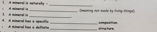 A mineral is naturally -_ 
A mineral is_ . (meaning not made by living things). 
_ 
3. A mineral is 
. 
4. A mineral has a specific _composition. 
A mineral has a definite _structure.