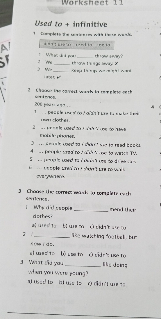 Worksheet 11
Used to + infinitive
1 Complete the sentences with these words.
AI
didn't use to used to use to
I
1 What did you _throw away?
c
2 We _throw things away. x
3 We _keep things we might want
later. ✔
2 Choose the correct words to complete each
sentence.
200 years ago ...
4
1 ... people used to / didn’t use to make their
own clothes.
2 ... people used to / didn’t use to have
mobile phones.
3 ... people used to / didn’t use to read books.
4 ... people used to / didn’t use to watch TV.
5 ... people used to / didn’t use to drive cars.
6 ... people used to / didn’t use to walk
everywhere.
3 Choose the correct words to complete each
sentence.
1 Why did people _mend their
clothes?
a) used to b) use to c) didn’t use to
2 1 _like watching football, but
now I do.
a) used to b) use to c) didn’t use to
3 What did you _like doing
when you were young?
a) used to b) use to c) didn’t use to