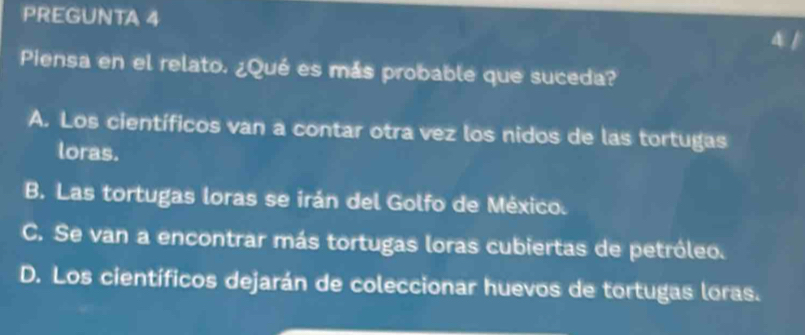 PREGUNTA 4 4 /
Piensa en el relato. ¿Qué es más probable que suceda?
A. Los científicos van a contar otra vez los nidos de las tortugas
loras.
B. Las tortugas loras se irán del Golfo de México.
C. Se van a encontrar más tortugas loras cubiertas de petróleo.
D. Los científicos dejarán de coleccionar huevos de tortugas loras.