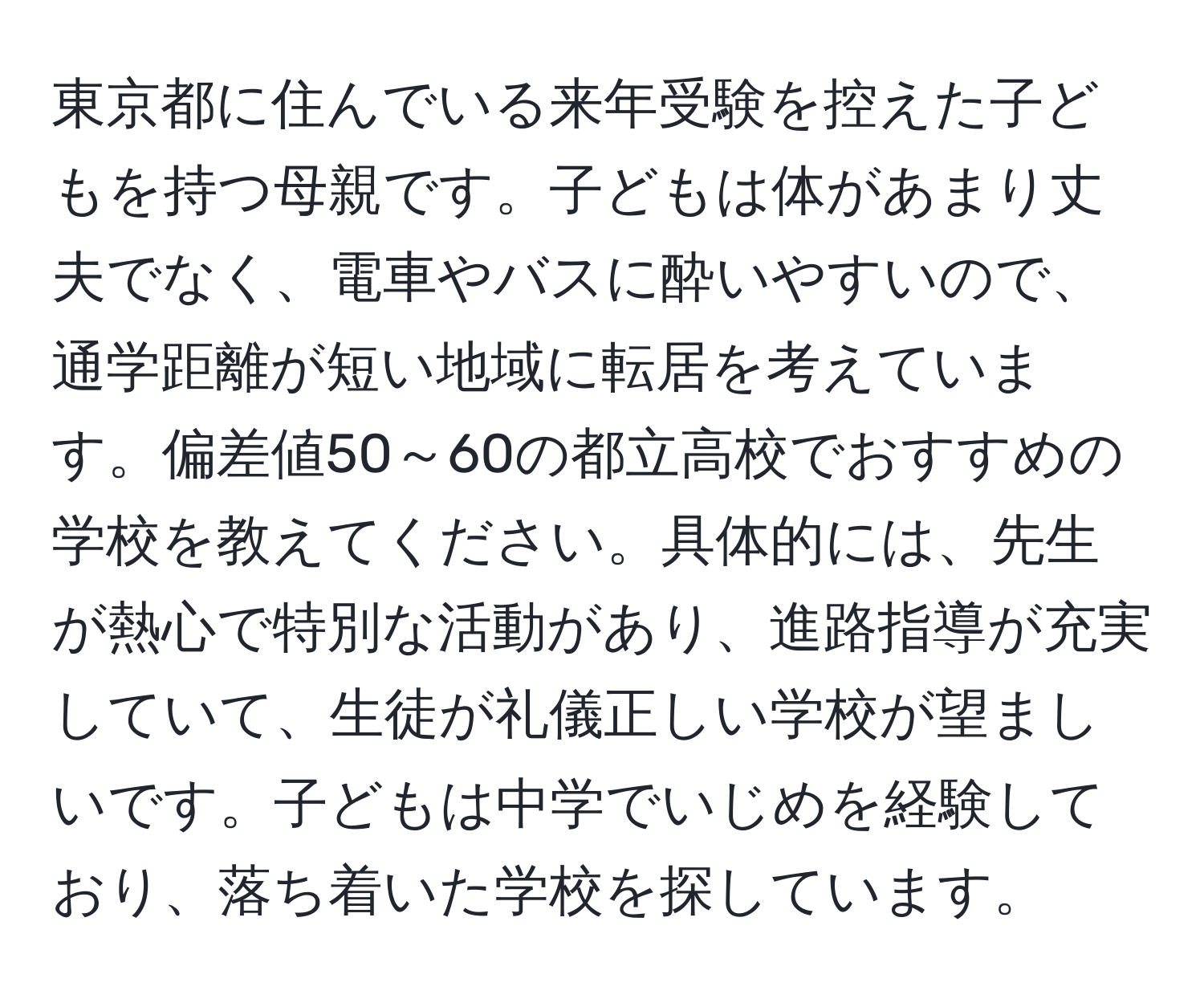 東京都に住んでいる来年受験を控えた子どもを持つ母親です。子どもは体があまり丈夫でなく、電車やバスに酔いやすいので、通学距離が短い地域に転居を考えています。偏差値50～60の都立高校でおすすめの学校を教えてください。具体的には、先生が熱心で特別な活動があり、進路指導が充実していて、生徒が礼儀正しい学校が望ましいです。子どもは中学でいじめを経験しており、落ち着いた学校を探しています。