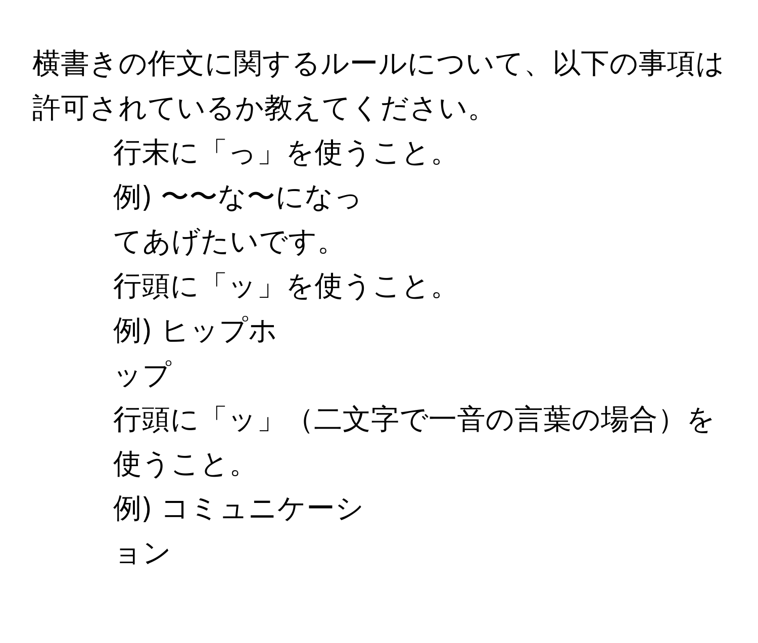 横書きの作文に関するルールについて、以下の事項は許可されているか教えてください。  
1. 行末に「っ」を使うこと。  
例) 〜〜な〜になっ  
てあげたいです。  
2. 行頭に「ッ」を使うこと。  
例) ヒップホ  
ップ  
3. 行頭に「ッ」二文字で一音の言葉の場合を使うこと。  
例) コミュニケーシ  
ョン