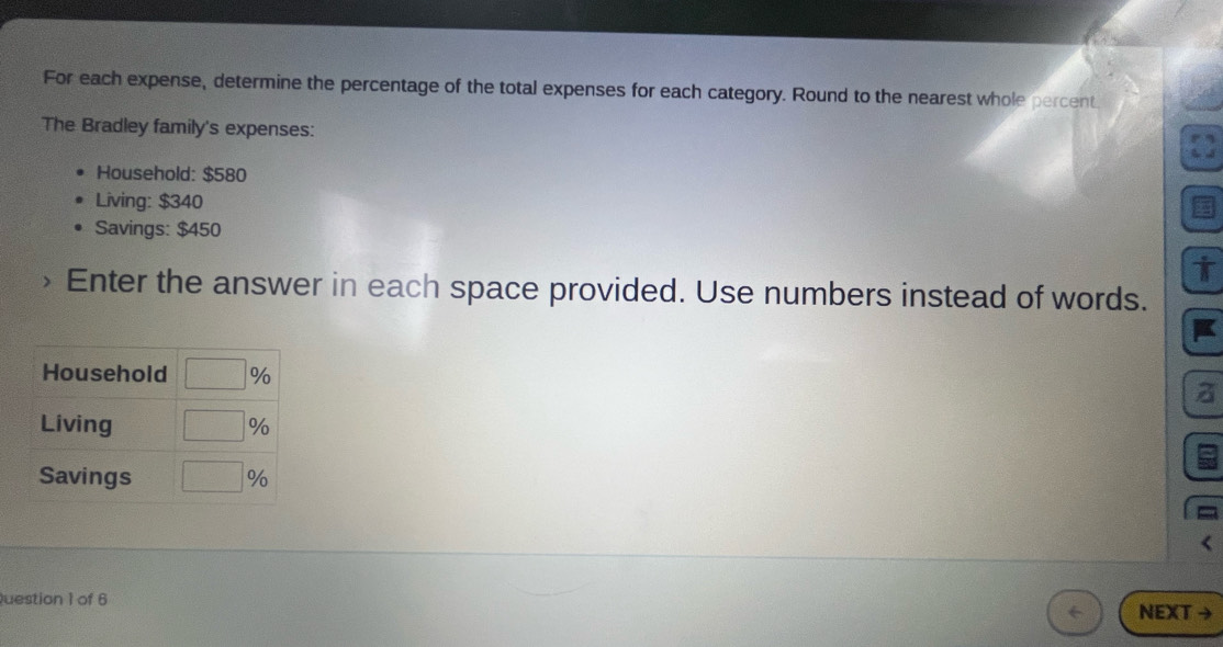 For each expense, determine the percentage of the total expenses for each category. Round to the nearest whole percent
The Bradley family's expenses:
Household: $580
Living: $340
Savings: $450
i
Enter the answer in each space provided. Use numbers instead of words.
Question 1 of 6 NEXT