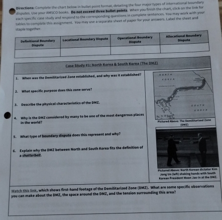 Directions: Complete the chart below in bullet point format, detailing the four major types of international boundary 
disputes. Use your AMSCO books. Do not exceed three buillet points. When you finish the chart, click on the link for 
each specific case study and respond to the corresponding questions in complete sentences. You may work with your 
tables to complete this assignment. You may use a separate sheet of paper for your answers. Label the sheet and 
staple together. 
Case Study #1: North Korea & South Korea (The DMZ) 
1. When was the Demilitarized Zone established, and why was it established? 
2. What specific purpose does this zone serve? 
3. Describe the physical characteristics of the DMZ. 
4. Why is the DMZ considered by many to be one of the most dangerous places 
in the world? Pictured Above: The Demilitarized 2one (DME) 
5. What type of boundary dispute does this represent and why? 
6. Explain why the DMZ between North and South Korea fits the definition of 
a shatterbelt. 
Pictured Abave: North Korean dictator Kim 
Jong Un (left) shaking hands with South 
Korean President Moon Jae in at the DMZ. 
Watch this link, which shows first-hand footage of the Demilitarized Zone (DMZ). What are some specific observations 
you can make about the DMZ, the space around the DMZ, and the tension surrounding this area?