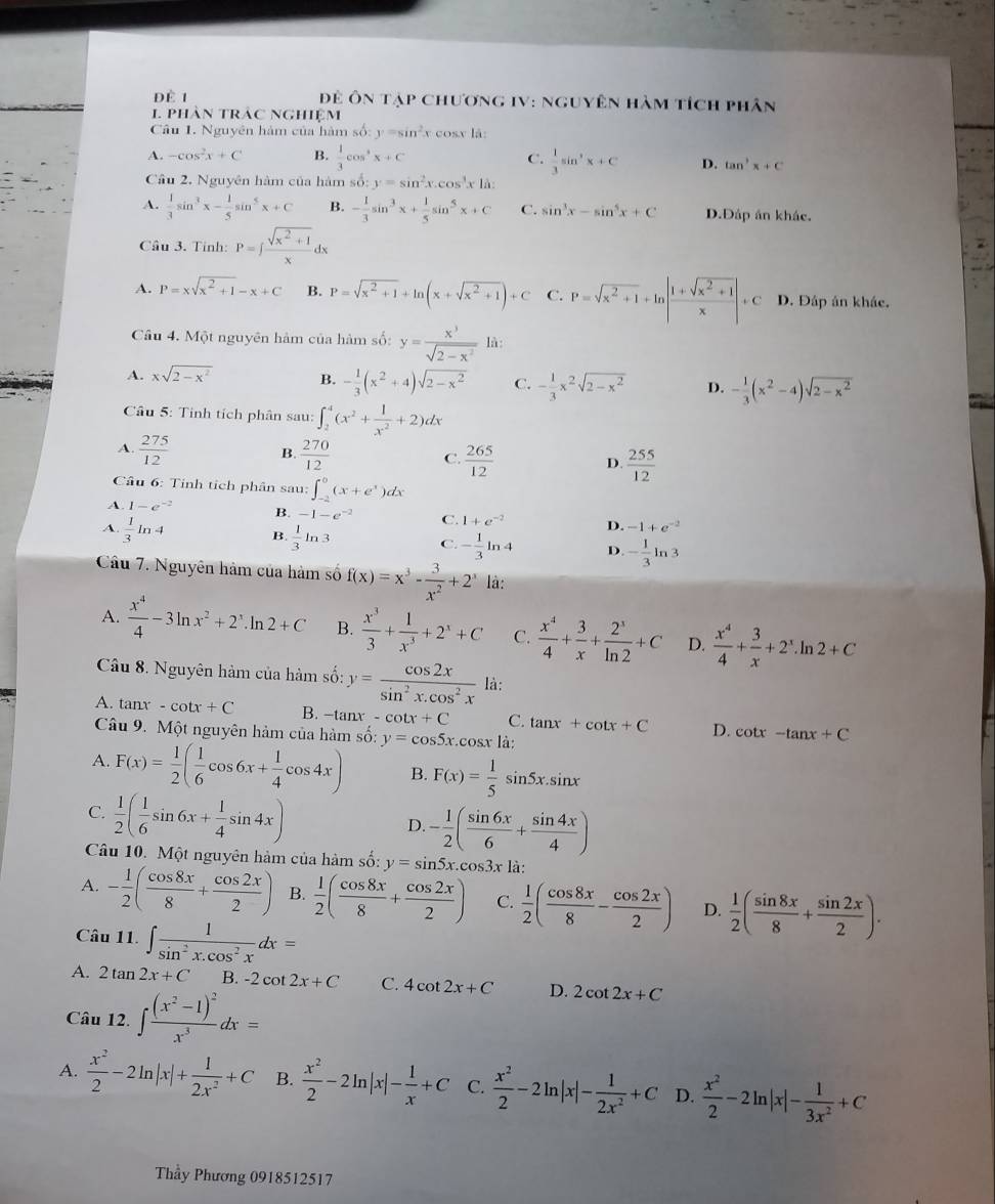 Để 1  Để ôn tạp chương IV: nguyên hàm tích phân
1 phân trác nghiệm
Câu 1. Nguyên hàm của hàm số: y=sin^2x cosx là:
A. -cos^2x+C B.  1/3 cos^2x+C C.  1/3 sin^2x+C D. tan^3x+C
Cầu 2. Nguyên hàm của hàm shat o:y=sin^2x.cos^3x1lambda
A.  1/3 sin^3x- 1/5 sin^5x+C B. - 1/3 sin^3x+ 1/5 sin^5x+C C. sin^3x-sin^5x+C D.Đáp án khác.
Câu 3. Tinh: P=∈t  (sqrt(x^2+1))/x dx
A. P=xsqrt(x^2+1)-x+C B. P=sqrt(x^2+1)+ln (x+sqrt(x^2+1))+C C. P=sqrt(x^2+1)+ln | (1+sqrt(x^2+1))/x |+C D. Đáp án kháe.
Câu 4. Một nguyên hàm của hàm số: y= x^3/sqrt(2-x^2) li
A. xsqrt(2-x^2) B. - 1/3 (x^2+4)sqrt(2-x^2) C. - 1/3 x^2sqrt(2-x^2) D. - 1/3 (x^2-4)sqrt(2-x^2)
Câu 5: Tinh tích phân sau: ∈t _2^(4(x^2)+ 1/x^2 +2)dx
B.
A.  275/12   270/12   265/12   255/12 
C.
D.
Câu 6: Tinh tích phân sau: ∈t _(-2)^0(x+e^x)dx
A. 1-e^(-2) B. -1-e^(-2) C. 1+e^(-2) D. -1+e^(-2)
A.  1/3 ln 4 B.  1/3 ln 3 C. - 1/3 ln 4 D. - 1/3 ln 3
Câu 7. Nguyên hàm của hàm số f(x)=x^3- 3/x^2 +2^x là:
A.  x^4/4 -3ln x^2+2^x.ln 2+C B.  x^3/3 + 1/x^3 +2^x+C C.  x^4/4 + 3/x + 2^x/ln 2 +C D.  x^4/4 + 3/x +2^x.ln 2+C
Câu 8. Nguyên hàm của hàm số: y= cos 2x/sin^2x.cos^2x  là:
A. tan x-cot x+C B. -tan x-cot x+C C. tan x+cot x+C D. cot x-tan x+C
Câu 9. Một nguyên hàm của hàm số: y=cos 5x. cosx là:
A. F(x)= 1/2 ( 1/6 cos 6x+ 1/4 cos 4x) B. F(x)= 1/5 sin 5x.sin x
C.  1/2 ( 1/6 sin 6x+ 1/4 sin 4x)
D. - 1/2 ( sin 6x/6 + sin 4x/4 )
Câu 10. Một nguyên hàm của hàm số: y=sin 5x.cos 3x1a
A. - 1/2 ( cos 8x/8 + cos 2x/2 ) B.  1/2 ( cos 8x/8 + cos 2x/2 ) C.  1/2 ( cos 8x/8 - cos 2x/2 ) D.  1/2 ( sin 8x/8 + sin 2x/2 ).
Câu 11. ∈t  1/sin^2x.cos^2x dx=
A. 2tan 2x+C B. -2cot 2x+C C. 4cot 2x+C D. 2cot 2x+C
Câu 12. ∈t frac (x^2-1)^2x^3dx=
A.  x^2/2 -2ln |x|+ 1/2x^2 +C B.  x^2/2 -2ln |x|- 1/x +C C.  x^2/2 -2ln |x|- 1/2x^2 +C D.  x^2/2 -2ln |x|- 1/3x^2 +C
Thầy Phương 0918512517