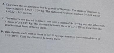 Calculate the acceieration due to gravity of Neptine. The mass of Neptone is 
appruncimately 1.024* 10=kg 1 The radius of Neptune is about 24,622 km or
3 4622=10° meters. 
7. Two objects are placed in space: one with a mass of 8· 10^(10)kg and the other with Calculate the 
a mans of 2* 10^(11)kg The distance between them i 
gravitational force between them. 1.2* 10^4m
1 
8. Two objects, each with a mass of 25=10^4N. Find the distance between them
3* 10^2kg experiences a gravitational Sorce of