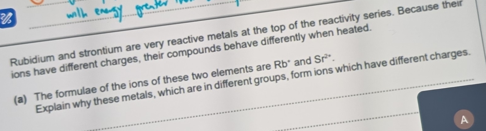 Rubidium and strontium are very reactive metals at the top of the reactivity series. Because their 
ions have different charges, their compounds behave differently when heated. 
(a) The formulae of the ions of these two elements are Rb° and Sr^(2+). 
_ 
Explain why these metals, which are in different groups, form ions which have different charges. 
A