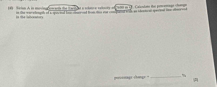 Sirius A is moving towards the Earth at a relative velocity of 7600 m s) Calculate the percentage change 
in the wavelength of a spectral line observed from this star compared with an identical spectral line observed 
in the laboratory 
percentage change ==_ % 
[2]