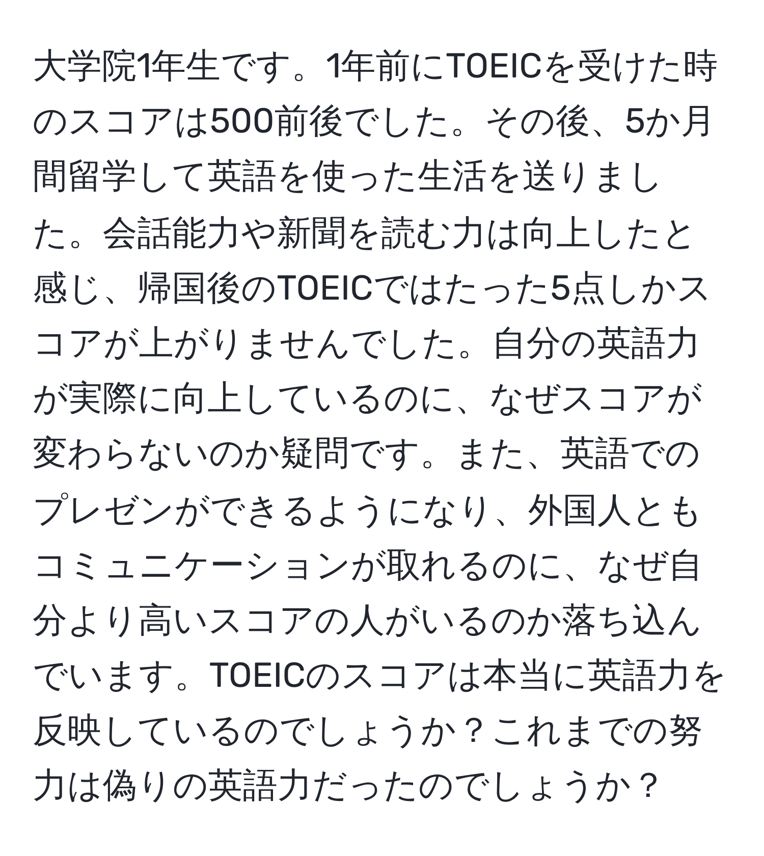 大学院1年生です。1年前にTOEICを受けた時のスコアは500前後でした。その後、5か月間留学して英語を使った生活を送りました。会話能力や新聞を読む力は向上したと感じ、帰国後のTOEICではたった5点しかスコアが上がりませんでした。自分の英語力が実際に向上しているのに、なぜスコアが変わらないのか疑問です。また、英語でのプレゼンができるようになり、外国人ともコミュニケーションが取れるのに、なぜ自分より高いスコアの人がいるのか落ち込んでいます。TOEICのスコアは本当に英語力を反映しているのでしょうか？これまでの努力は偽りの英語力だったのでしょうか？