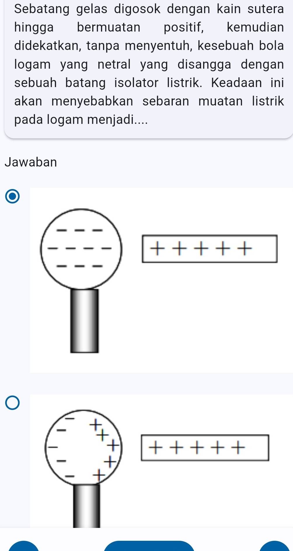 Sebatang gelas digosok dengan kain sutera 
hingga bermuatan positif, kemudian 
didekatkan, tanpa menyentuh, kesebuah bola 
logam yang netral yang disangga dengan 
sebuah batang isolator listrik. Keadaan ini 
akan menyebabkan sebaran muatan listrik 
pada logam menjadi.... 
Jawaban