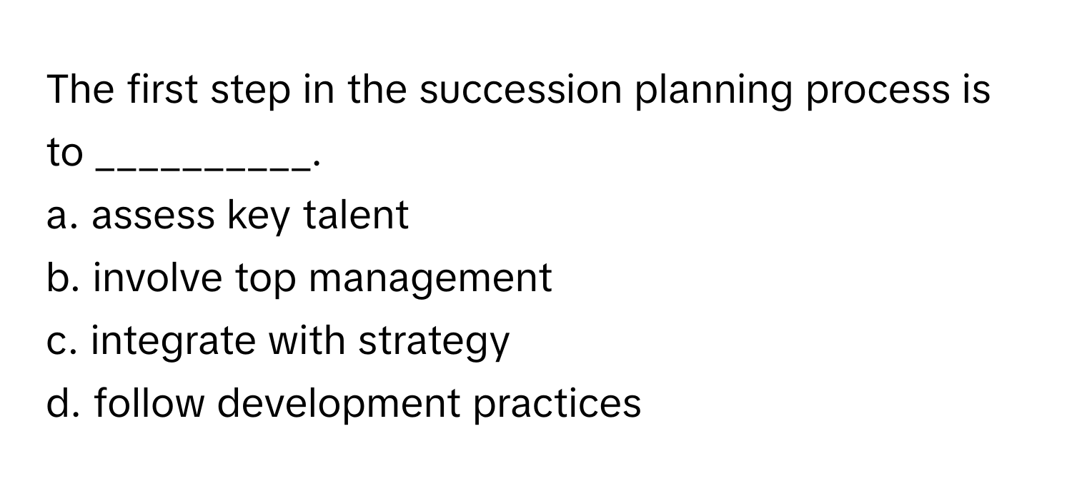 The first step in the succession planning process is to __________.

a. assess key talent 
b. involve top management 
c. integrate with strategy 
d. follow development practices