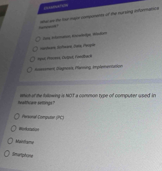 EXAMINATION
What we the four major components of the nursing informatics
fraimework ?
Data, Information, Knowledge, Wisdom
Hardware, Software, Data, People
Input, Process, Output, Feedback
Assessment, Diagnosis, Planning, Implementation
Which of the following is NOT a common type of computer used in
healthcare settings?
Personal Computer (PC)
Workstation
Mainframe
Smartphone