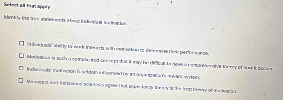 Select all that apply
Identify the true statements about individual motivation.
Individuals' ability to work interacts with motivation to determine their performance.
Motiyation is such a complicated concept that it may be difficult to have a comprehensive theory of how it occurs.
Individuals' motivation is seldom influenced by an organization's reward system.
Managers and behavioral scientists agree that expectancy theory is the best theory of motivation.