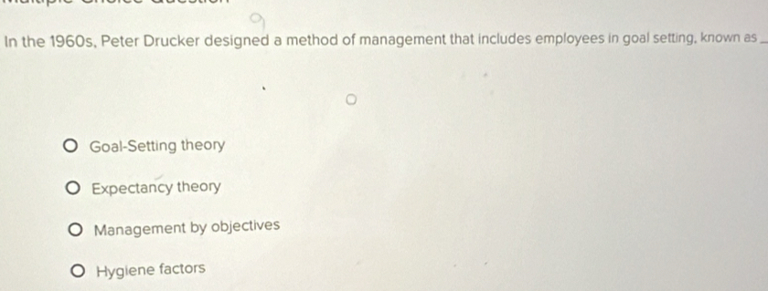 In the 1960s, Peter Drucker designed a method of management that includes employees in goal setting, known as_
Goal-Setting theory
Expectancy theory
Management by objectives
Hygiene factors