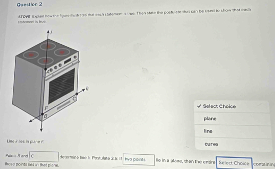 statement is true. STOVE Explain how the figure illustrates that each statement is true. Then state the postulate that can be used to show that each 
a
F Select Choice 
plane 
line 
Line k lies in plane F curve 
Points B and C determine line k Postulate 3.5; If two points lie in a plane, then the entire Select Choice 
those points lies in that plane. containin