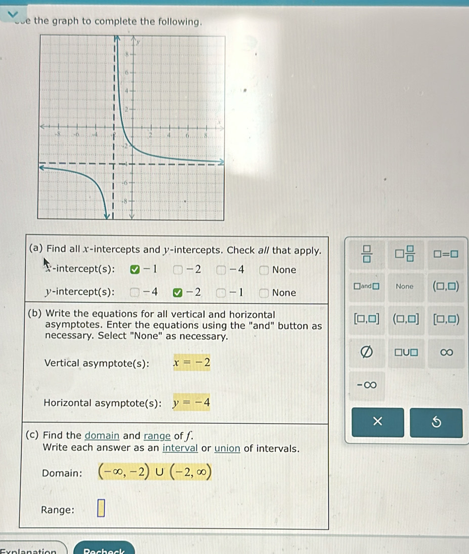 the graph to complete the following.
(a) Find all x-intercepts and y-intercepts. Check a// that apply.  □ /□   □  □ /□   □ =□
-intercept(s): - 1 -2 -4 None
]and None (□ ,□ )
y-intercept(s): -4 -2 -1 None
(b) Write the equations for all vertical and horizontal
asymptotes. Enter the equations using the "and" button as [□ ,□ ] (□ ,□ ] [□ ,□ )
necessary. Select "None" as necessary.
□ U□
Vertical asymptote(s): x=-2
-∞
Horizontal asymptote(s): y=-4
×
(c) Find the domain and range of f.
Write each answer as an interval or union of intervals.
Domain: (-∈fty ,-2)∪ (-2,∈fty )
Range: