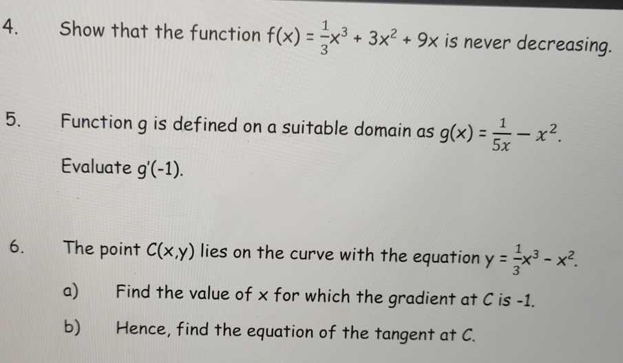 Show that the function f(x)= 1/3 x^3+3x^2+9x is never decreasing. 
5. Function g is defined on a suitable domain as g(x)= 1/5x -x^2. 
Evaluate g'(-1). 
6. The point C(x,y) lies on the curve with the equation y= 1/3 x^3-x^2. 
a) Find the value of x for which the gradient at C is -1. 
b) Hence, find the equation of the tangent at C.