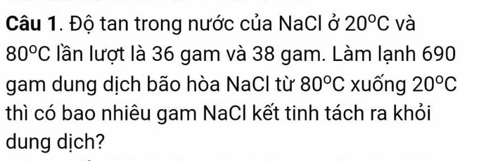 Độ tan trong nước của NaCl ở 20°C và
80°C lần lượt là 36 gam và 38 gam. Làm lạnh 690
gam dung dịch bão hòa NaCl từ 80°C xuống 20°C
thì có bao nhiêu gam NaCl kết tinh tách ra khỏi 
dung dịch?