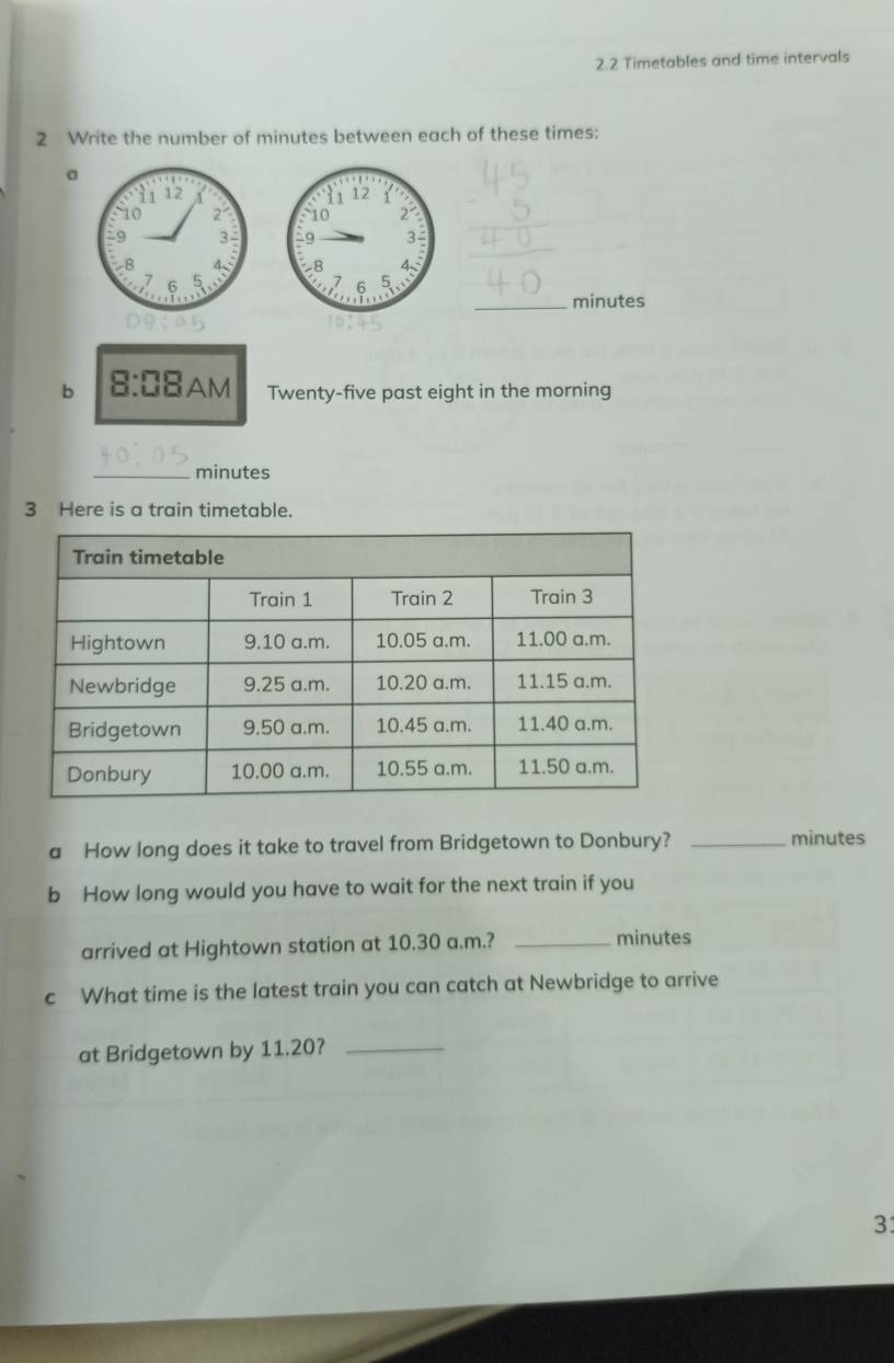 2.2 Timetables and time intervals 
2 Write the number of minutes between each of these times: 
a 



_ 
_ minutes
b  □ /□   :DB AM Twenty-five past eight in the morning 
_ minutes
3 Here is a train timetable. 
a How long does it take to travel from Bridgetown to Donbury? _ minutes
b How long would you have to wait for the next train if you 
arrived at Hightown station at 10.30 a.m.? _ minutes
c What time is the latest train you can catch at Newbridge to arrive 
at Bridgetown by 11.20?_ 
31