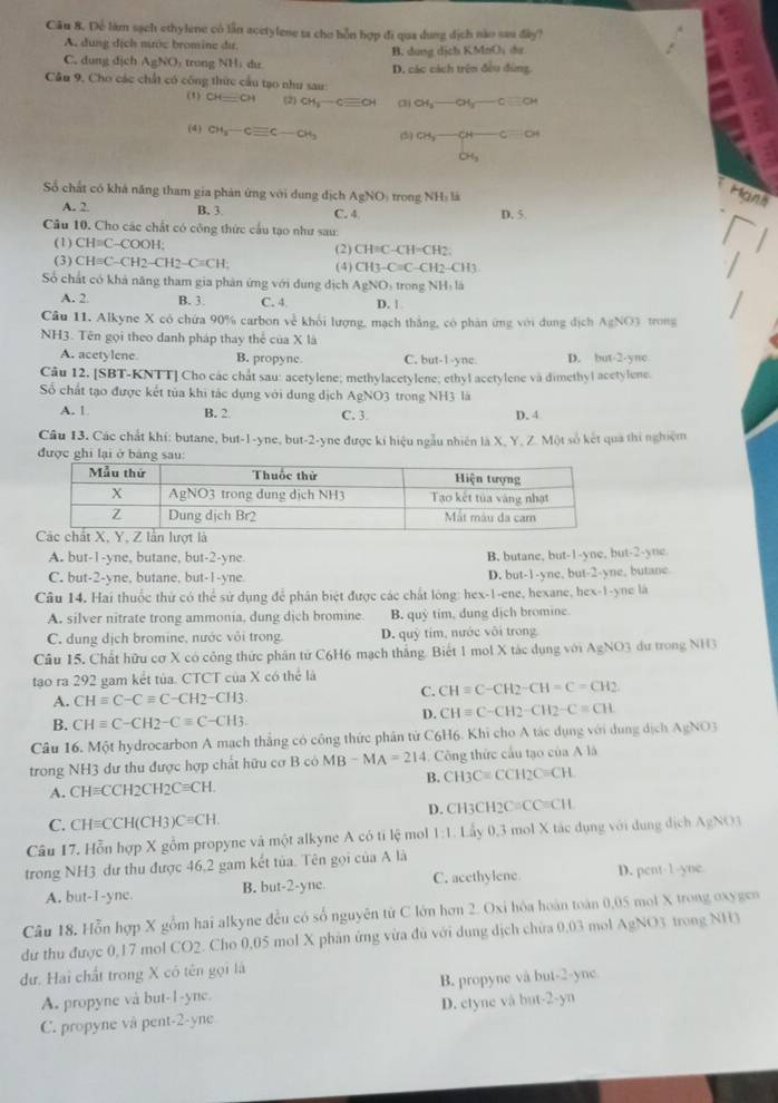 Để làm sạch ethylene có lần acetylene ta cho bỗn hợp đi qua dung dịch nào sau đây?
A. dung dịch nước bromine dir.
C. dung dịch AgNO trong NH ị dư B. dung dịch 8 KMnO_1du
a
Câu 9, Cho các chất có công thức cầu tạo như sau D. các cách trên đều đùng.
(1) CH⊥ CH (2) CH_3-Cequiv CH (3) CH_3-OH_3-Cequiv CH
(4) CH_3-Cequiv C-CH_3 (5) CH_3-CH-Cequiv O
64_
Số chất có khá năng tham gia phản ứng với dung địch AgNO trong ∠ H y là
Hann
A. 2. B. 3 C. 4 D. 5.
Câu 10. Cho các chất có công thức cầu tạo như sau:
(1) CH=C-COOH: (2) CH=C-CH=CH2.
(3) CHequiv C-CH2-CH2-Cequiv CH; (4) CH3-C=C-CH2-CH3
Số chất có khả năng tham gia phản ứng với dung dich AgNO trong NH  là
A. 2 B. 3. C. 4 D. 1
Câu 11. Alkyne X có chứa 90% carbon về khổi lượng, mạch thắng, có phản ứng với dung địch AgNO3 trong
NH3. Tên gọi theo danh pháp thay thể của X là
A. acetylene B. propyne. C. but-1-ync. D. but-2-ync
Câu 12. [SBT-KNTT] Cho các chất sau: acetylene; methylacetylene; ethyl acetylene và dimethyl acetylene.
Số chất tạo được kết tủa khi tác dụng với dung dịch AgNO? trong NH3 là
A. 1 B. 2 C. 3 D.4
Câu 13. Các chất khí: butane, but-1-yne, but-2-yne được kí hiệu ngẫu nhiên là X. Y. Z. Một số kết quả thí nghiệm
được ghi lại ở bảng
A. but-1-yne, butane, but-2-yne B. butane, but-1-yne, but-2-yne
C. but-2-yne, butane, but-1-yne D. but-1-yne, but-2-yne, butane
Câu 14. Hai thuốc thứ có thể sử dụng để phân biệt được các chất lông: hex-1-ene, hexane, hex-1-yne là
A. silver nitrate trong ammonia, dung dịch bromine B. quỷ tim, dung dịch bromine.
C. dung dịch bromine, nước vôi trong. D. qu) tim, nước vôi trong
Cầu 15. Chất hữu cơ X có công thức phân tử C6H6 mạch thắng. Biết 1 mol X tác dụng với AgNO3 dư trong NH3
tạo ra 292 gam kết tủa. CTCT của X có thể là
A. CHequiv C-Cequiv C-CH2-CH3.
C. CHequiv C-CH2-CH=C=CH2
D. CHequiv C-CH2-CH2-Cequiv CH
B. CHequiv C-CH2-Cequiv C-CH3.
Câu 16. Một hydrocarbon A mạch thắng có công thức phân tử C6H6. Khi cho A tác dụng với dụng dịch AgNO3
trong NH3 dư thu được hợp chất hữu cơ B có MB-MA=214. Công thức cầu tạo của A là
B. CH3C=CCH_2C=CH.
A. CHequiv CCH2CH2Cequiv CH.
C. CHequiv CCH(CH3)Cequiv CH. D. CH3CH2C≡CC≡CH
Câu 17. Hỗn hợp X gồm propyne và một alkyne A có tỉ lệ mol 1:1:1 ấy 0,3 mol X tác dụng với dụng dịch AgNO3
trong NH3 dư thu được 46,2 gam kết tủa. Tên gọi của A là
A. but-1-yne. B. but-2-yne C. acethylene D. pent-1-yne
Câu 18. Hỗn hợp X gồm hai alkyne đều có số nguyên từ C lớn hơn 2. Oxi hóa hoàn toàn 0,05 mol X trong oxygen
dữ thu được 0,17 mol CO2. Cho 0,05 mol X phản ứng vừa đủ với dung dịch chừa 0,03 mol AgNO 3 trong NH3
dư. Hai chất trong X có tên gọi là  
A. propyne và but-1-yne. B. propyne và but- -y_1
C. propyne và pent-2-yne D. etyne vå but- 2-y^1