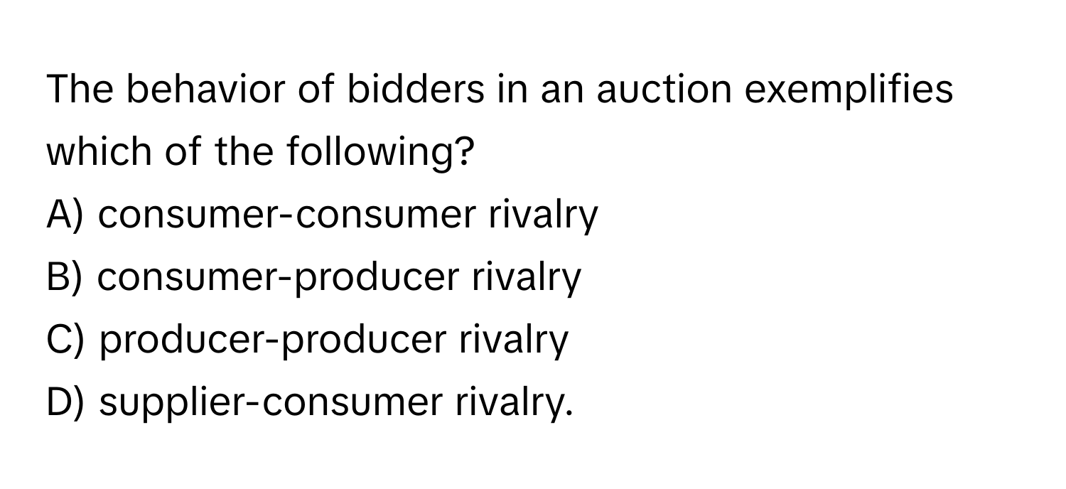 The behavior of bidders in an auction exemplifies which of the following?
A) consumer-consumer rivalry
B) consumer-producer rivalry
C) producer-producer rivalry
D) supplier-consumer rivalry.