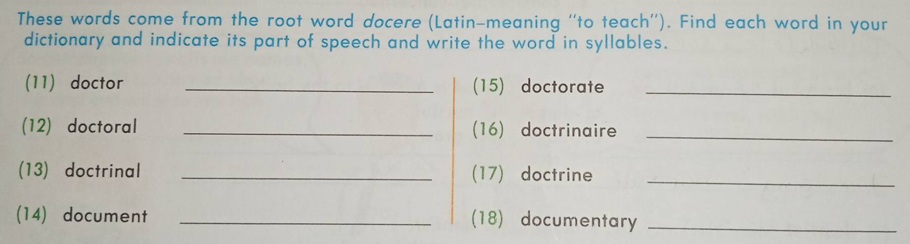 These words come from the root word docere (Latin-meaning ''to teach''). Find each word in your 
dictionary and indicate its part of speech and write the word in syllables. 
(11) doctor _(15) doctorate_ 
(12) doctoral _(16) doctrinaire_ 
(13) doctrinal _(17) doctrine_ 
(14) document _(18) documentary_