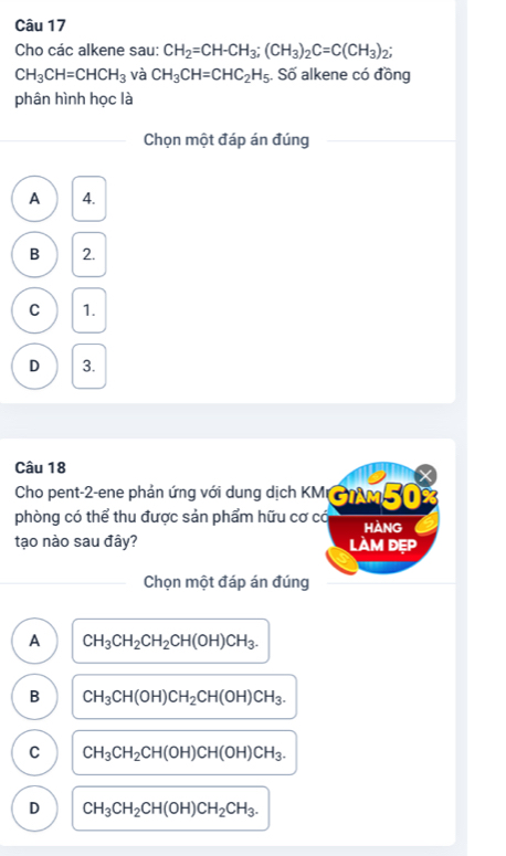 Cho các alkene sau: CH_2=CH-CH_3; (CH_3)_2C=C(CH_3)_2;
CH_3CH=CHCH_3 và CH_3CH=CHC_2H_5;. Số alkene có đồng
phân hình học là
Chọn một đáp án đúng
A 4.
B 2.
C 1.
D 3.
Câu 18
Cho pent- 2 -ene phản ứng với dung dịch KM CM 
phòng có thể thu được sản phẩm hữu cơ có HAnG
tạo nào sau đây? làm đẹp
Chọn một đáp án đúng
A CH_3CH_2CH_2CH(OH)CH_3.
B CH_3CH(OH)CH_2CH(OH)CH_3.
C CH_3CH_2CH(OH)CH(OH)CH_3.
D CH_3CH_2CH(OH)CH_2CH_3.