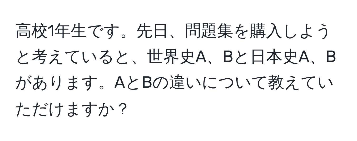 高校1年生です。先日、問題集を購入しようと考えていると、世界史A、Bと日本史A、Bがあります。AとBの違いについて教えていただけますか？