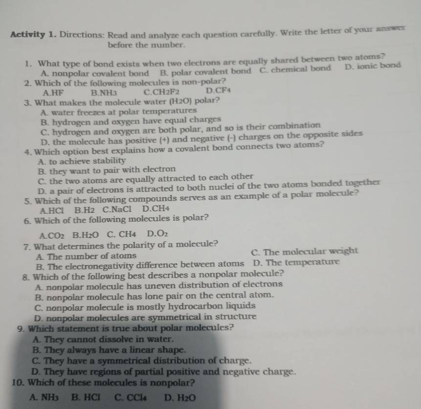 Activity 1. Directions: Read and analyze each question carefully. Write the letter of your answer
before the number.
1. What type of bond exists when two electrons are equally shared between two atoms?
A. nonpolar covalent bond B. polar covalent bond C. chemical bond D. ionic bond
2. Which of the following molecules is non-polar?
A. HF B. NH3 C. CH2F2 D. CF4
3. What makes the molecule water (H2O) polar?
A. water freezes at polar temperatures
B. hydrogen and oxygen have equal charges
C. hydrogen and oxygen are both polar, and so is their combination
D. the molecule has positive (+) and negative (-) charges on the opposite sides
4. Which option best explains how a covalent bond connects two atoms?
A. to achieve stability
B. they want to pair with electron
C. the two atoms are equally attracted to each other
D. a pair of electrons is attracted to both nuclei of the two atoms bonded together
5. Which of the following compounds serves as an example of a polar molecule?
A. HCl B. H2 C. NaCl D. CH4
6. Which of the following molecules is polar?
A. CO2 B. H2O C. CH4 D. O_2
7. What determines the polarity of a molecule?
A. The number of atoms C. The molecular weight
B. The electronegativity difference between atoms D. The temperature
8. Which of the following best describes a nonpolar molecule?
A. nonpolar molecule has uneven distribution of electrons
B. nonpolar molecule has lone pair on the central atom.
C. nonpolar molecule is mostly hydrocarbon liquids
D. nonpolar molecules are symmetrical in structure
9. Which statement is true about polar molecules?
A. They cannot dissolve in water.
B. They always have a linear shape.
C. They have a symmetrical distribution of charge.
D. They have regions of partial positive and negative charge.
10. Which of these molecules is nonpolar?
A. NH3 B. HCl C. CCl4 D. H2O