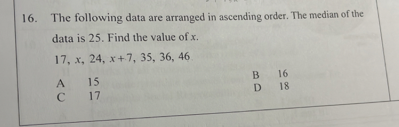 The following data are arranged in ascending order. The median of the
data is 25. Find the value of x.
17, x, 24, x+7 ,35, 36, 46
A 15 B 16
C 17 D 18