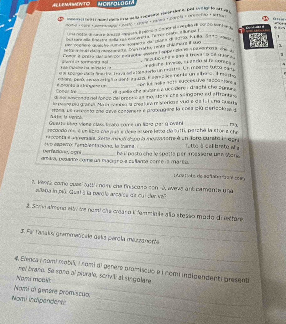 ALLENAMENTO MORFOLOGIA
mnserisci tutti i nomi della lista nelia seguente recensione, poi svolgi le attività
Osser
nome + cure » personadai + patto « storie » sonno « parola + orecchio + lettor
inforn
Una notte di luna e brezzá leggerá, il piccolo Conor sí sveglía di colpo sentendo Consulta 1I è av v
bussare aïla finestra della sua cameretta. Terrorizzato, allunga I _VDé AlolaB
1
per cogliere qualche rumore sospetto dal piano di sótto. Nulla. Sono passat
sette minuti dalla mezzanotte. D'un tratto, sente chiamare il suo_
Conor è preso dal panico: potrebbe essère l'apparizione spaventosa che da 2
giorni lo tormenta nel
, l'incubo che viene a trovarlo da quando
3
sua madre ha iniziato le_ mediche, Invece, quando si fa coraggio 4
e sí sporoe dalla finestra, trova ad attenderlo un mostro. Un mostro tutto parti
colare, peró, senza artigli o denti aguzzi. É semplicemente un albero. Il mostro
è pronto a stringere un _con lui: nelle notti successive racconterà a
Conor tre
, di quelle che aiutano a uccidere i draghi che ognuno
di noi nasconde nel fondo del proprio animo, storie che spingono ad affrontare
le paure piu grandi. Ma ín cambio la creatura misteriosa vuole da luí una quarta
storia, un racconto che deve contenere e proteggere la cosa piú pericolosa di
tutte: la verità.
Questo libro viene classificato come un libro per giovani_
, ma,
secondo me, è un libro che può e deve essere letto da tutti, perché la storia che
racconta è universale. Sette minuti dopo la mezzanotte è un libro curato in ogni
suo aspetto: I'ambientazione, la trama, i _. Tutto è calibrato alla
perfezione; ogni_ ha il posto che le spetta per intessere una storia
amara, pesante come un macigno e cullante come la marea.
(Adattato da sofiaborboni.com)
1. Verità, come quasì tutti i nomi che finiscono con -à, aveva anticamente una
_
sillaba in più. Qual è la parola arcaica da cui deriva?
_
2. Scrivi almeno altri tre nomi che creano il femminile allo stesso modo di fettore.
_
_
3. Fa' l'analisi grammaticale della parola mezzanotte.
_
_
4. Elenca i nomi mobili, i nomi di genere promiscuo e i nomi indipendenti presenti
nel brano. Se sono al plurale, scrivili al singolare.
Nomi mobili:
Nomi di genere promiscuo:
_
Nomi indipendenti:_