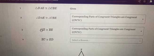 1 △ DAE≌ △ CBE Given 
2 ∠ DAE≌ ∠ CBE Corresponding Parts of Congruent Triangles are Congruent 
(CPCTC) 
Corresponding Parts of Congruent Triangles are Congruent 
3 overline OAE≌ overline BE (CPCTC) 
4 overline EC≌ overline ED Select a Reason...
F