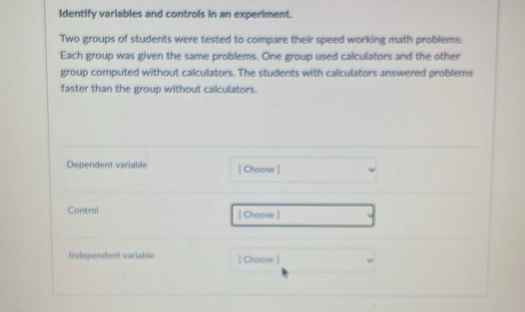 Identify variables and controls in an experiment. 
Two groups of students were tested to compare their speed working math problems. 
Each group was given the same problems. One group used calculators and the other 
group computed without calculators. The students with calculators answered problems 
faster than the group without calculators. 
Dependent variable [ Choose ] 
Control [ Choose ] 
Independent variable [ Choose ]