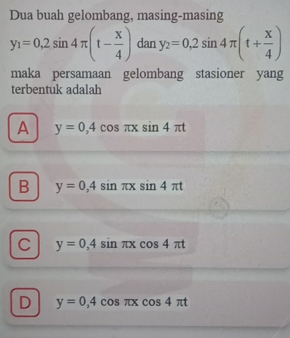 Dua buah gelombang, masing-masing
y_1=0,2sin 4π (t- x/4 ) dan y_2=0,2sin 4π (t+ x/4 )
maka persamaan gelombang stasioner yang
terbentuk adalah
A y=0,4 cos πX _  sin 4π t°
B y=0,4sin π xsin 4π t
C y=0,4sin π xcos 4π t
D y=0,4cos π xcos 4π t