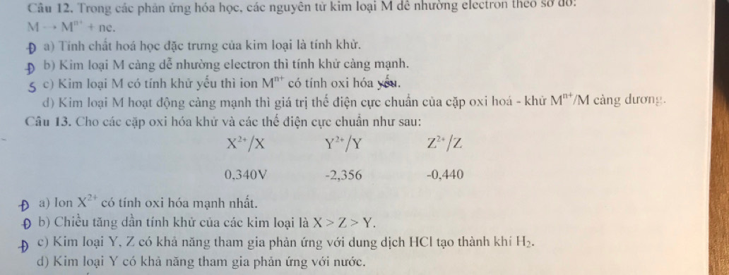 Câu 12, Trong các phản ứng hóa học, các nguyên từ kim loại M dê nhường electron theo sở đồ:
Mto M^(n+)+ne. 
a) Tính chất hoá học đặc trưng của kim loại là tính khử. 
b) Kim loại M cảng dễ nhường electron thì tính khử càng mạnh. 
c) Kim loại M có tính khử yếu thì ion M^(n+) có tính oxi hóa yóu. 
d) Kim loại M hoạt động càng mạnh thì giá trị thế điện cực chuẩn của cặp oxi hoá - khử M^(n+) /M càng dương. 
Câu 13. Cho các cặp oxi hóa khử và các thể điện cực chuẩn như sau:
X^(2+)/X Y^(2+)/Y Z^(2+)/Z
0,340V -2,356 -0,440
a) Ion X^(2+) có tính oxi hóa mạnh nhất. 
b) Chiều tăng dần tính khử của các kim loại là X>Z>Y. 
c) Kim loại Y, Z có khả năng tham gia phản ứng với dung dịch HCl tạo thành khí H_2. 
d) Kim loại Y có khả năng tham gia phản ứng với nước.