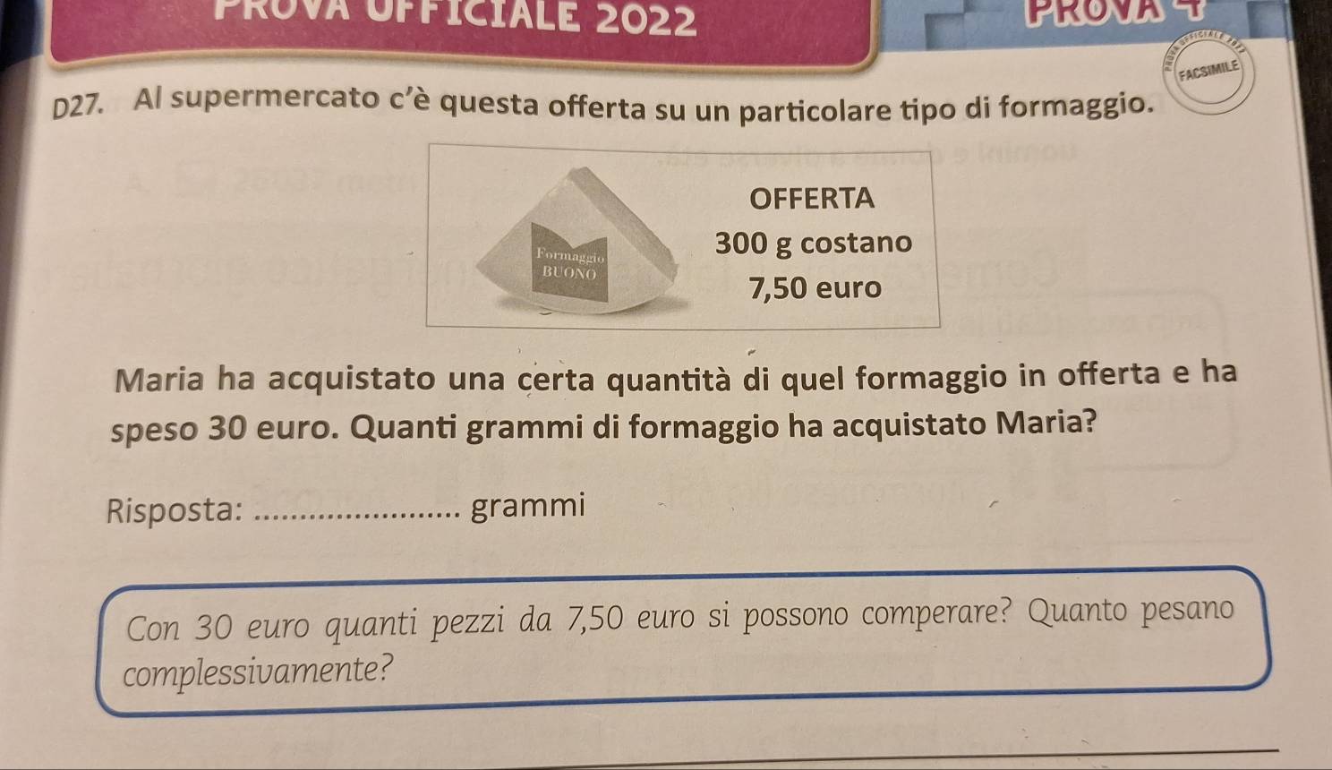 Prova Officiale 2022 PRO U 
D27. Al supermercato c’è questa offerta su un particolare tipo di formaggio. 
Maria ha acquistato una certa quantità di quel formaggio in offerta e ha 
speso 30 euro. Quanti grammi di formaggio ha acquistato Maria? 
Risposta: _grammi 
Con 30 euro quanti pezzi da 7,50 euro si possono comperare? Quanto pesano 
complessivamente?