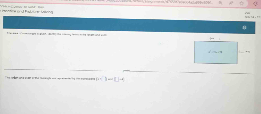 54002c0c580ed/details/assignments/d7658f7e8a0c4a2a999e309f :
CONN A-27,2911010-411-LAYNE, URMIA
Practice and Problem-Solving DUE
Nov '4  - '
The area of a rectangle is given. Identify the missing terms in the length and width.
The length and width of the rectangle are represented by the expressions (x+□ )and(□ +4).