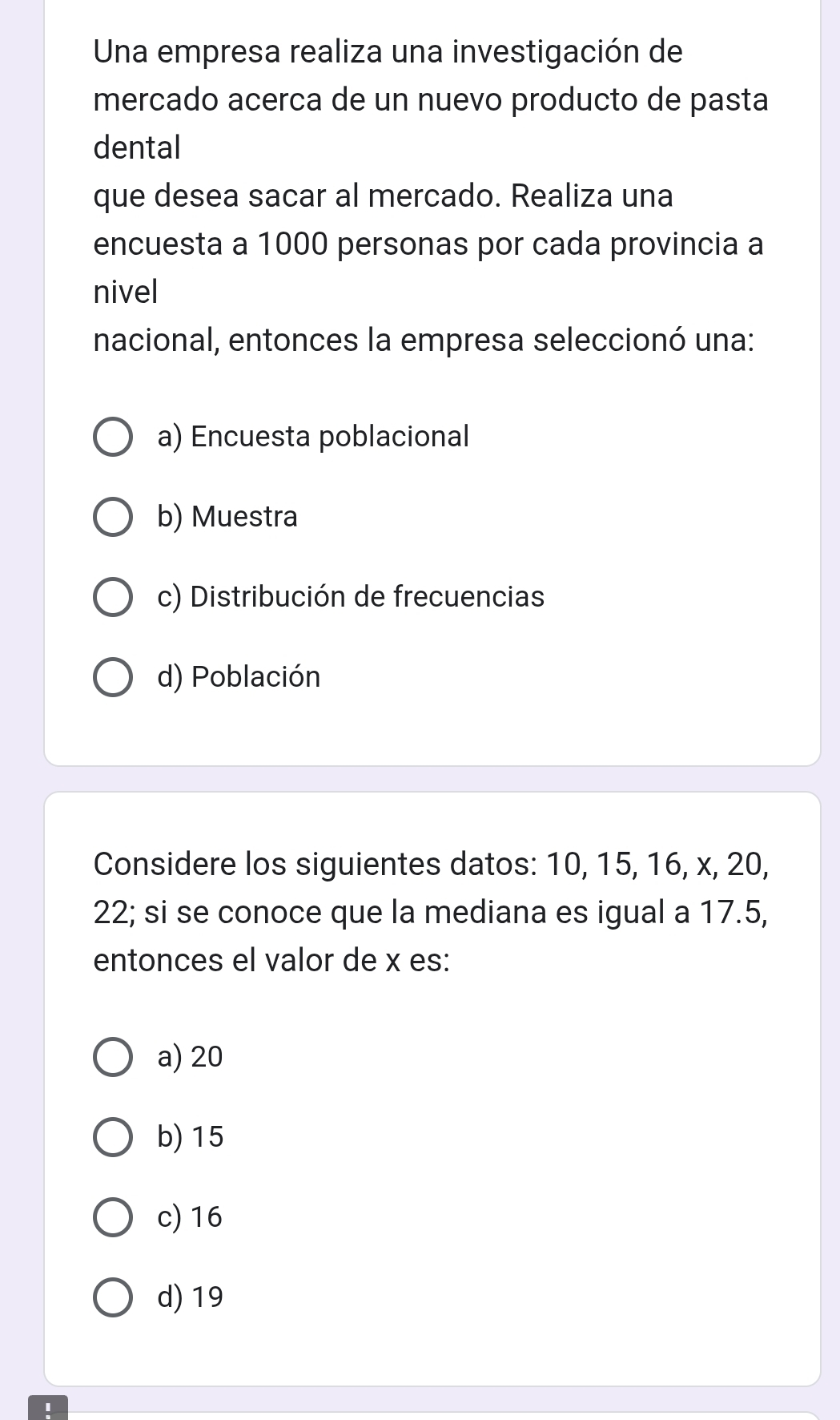 Una empresa realiza una investigación de
mercado acerca de un nuevo producto de pasta
dental
que desea sacar al mercado. Realiza una
encuesta a 1000 personas por cada provincia a
nivel
nacional, entonces la empresa seleccionó una:
a) Encuesta poblacional
b) Muestra
c) Distribución de frecuencias
d) Población
Considere los siguientes datos: 10, 15, 16, x, 20,
22; si se conoce que la mediana es igual a 17.5,
entonces el valor de x es:
a) 20
b) 15
c) 16
d) 19