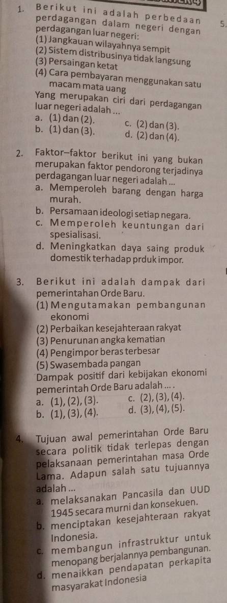 Berikut ini adalah perbedaan 5.
perdagangan dalam negeri dengan
perdagangan luar negeri:
(1) Jangkauan wilayahnya sempit
(2) Sistem distribusinya tidak langsung
(3) Persaingan ketat
(4) Cara pembayaran menggunakan satu
macam mata uang
Yang merupakan ciri dari perdagangan
luar negeri adalah ...
a. (1) dan (2). c. (2) dan (3).
b. (1) dan (3). d. (2) dan (4).
2. Faktor-faktor berikut ini yang bukan
merupakan faktor pendorong terjadinya
perdagangan luar negeri adalah ...
a. Memperoleh barang dengan harga
murah.
b. Persamaan ideologi setiap negara.
c. Memperoleh keuntungan dari
spesialisasi.
d. Meningkatkan daya saing produk
domestik terhadap prduk impor.
3. Berikut ini adalah dampak dari
pemerintahan Orde Baru.
(1)Mengutamakan pembangunan
ekonomi
(2) Perbaikan kesejahteraan rakyat
(3) Penurunan angka kematian
(4) Pengimpor beras terbesar
(5) Swasembada pangan
Dampak positif dari kebijakan ekonomi
pemerintah Orde Baru adalah ... .
a. (1 ),(2),(3). C. (2),(3),(4).
b. (1),(3),(4). d. (3),(4),(5).
4. Tujuan awal pemerintahan Orde Baru
secara politik tidak terlepas dengan
pelaksanaan pemerintahan masa Orde
Lama. Adapun salah satu tujuannya
adalah ...
a. melaksanakan Pancasila dan UUD
1945 secara murni dan konsekuen.
b. menciptakan kesejahteraan rakyat
Indonesia.
c. membangun infrastruktur untuk
menopang berjalannya pembangunan.
d. menaikkan pendapatan perkapita
masyarakat Indonesia