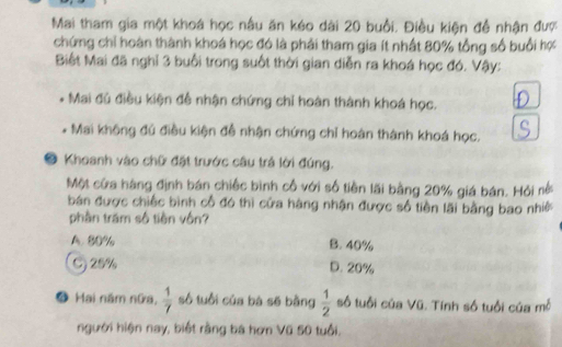 Mai tham gia một khoá học nấu ăn kéo dài 20 buổi. Điều kiện đề nhận đượ
chứng chỉ hoàn thành khoá học đó là phải tham gia ít nhất 80% tổng số buổi hợ
Biết Mai đã nghĩ 3 buổi trong suốt thời gian diễn ra khoá học đó. Vậy:
- Mai đủ điều kiện để nhận chứng chỉ hoàn thành khoá học.
. * Mai không đủ điều kiện đề nhận chứng chỉ hoàn thành khoá học.
9 Khoanh vào chữ đặt trước câu trả lời đúng.
Một cửa hàng định bán chiếc bình cổ với số tiền lãi bằng 20% giá bán. Hỏi nở
bán được chiếc bình cổ đó thì cửa hàng nhận được số tiền lãi bằng bao nhề
phần trăm số tiền vốn?
A. 80% B. 40%
C) 25% D. 20%
● Hai năm nữa,  1/7  số tuổi của bà sẽ bằng  1/2  số tuổi của Vũ. Tính số tuổi của mỗ
người hiện nay, biết rằng bá hơn Vũ 50 tuổi,