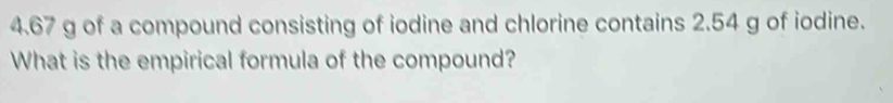 4. 67 g of a compound consisting of iodine and chlorine contains 2.54 g of iodine. 
What is the empirical formula of the compound?