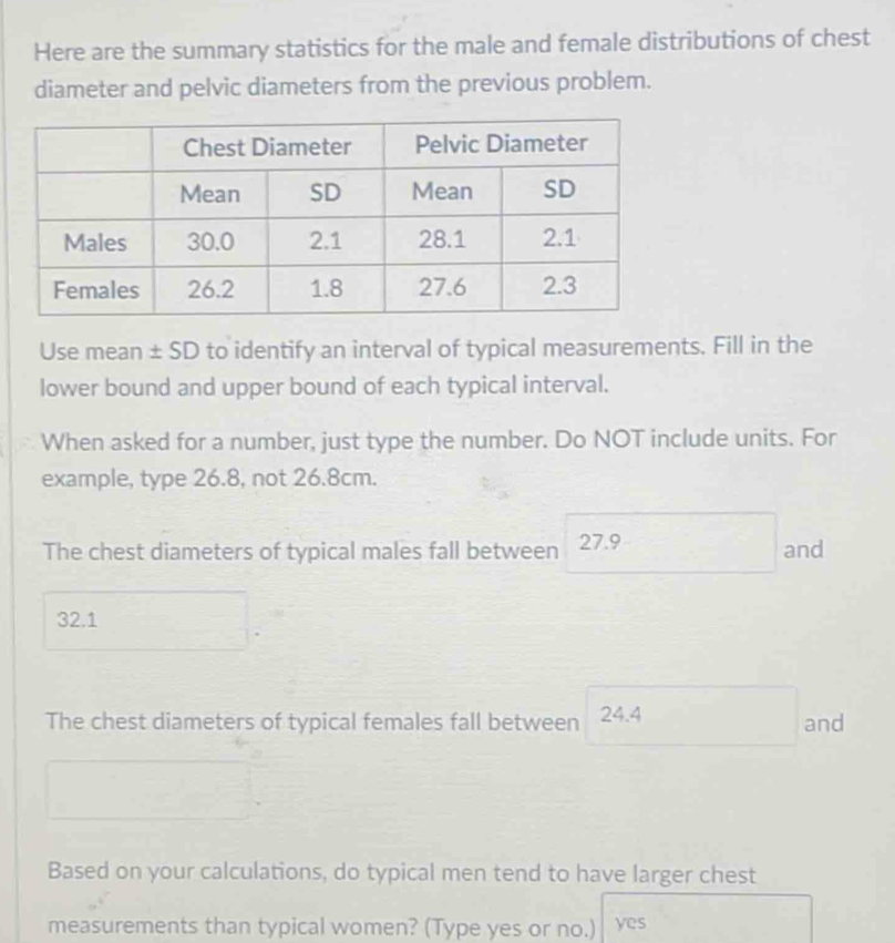 Here are the summary statistics for the male and female distributions of chest 
diameter and pelvic diameters from the previous problem. 
Use mean ± SD to identify an interval of typical measurements. Fill in the 
lower bound and upper bound of each typical interval. 
When asked for a number, just type the number. Do NOT include units. For 
example, type 26.8, not 26.8cm. 
The chest diameters of typical males fall between 27.9 and
32.1
The chest diameters of typical females fall between 24.4 and 
Based on your calculations, do typical men tend to have larger chest 
measurements than typical women? (Type yes or no.) yes