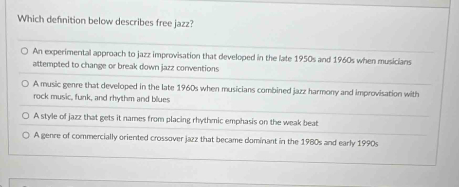 Which defnition below describes free jazz?
An experimental approach to jazz improvisation that developed in the late 1950s and 1960s when musicians
attempted to change or break down jazz conventions
A music genre that developed in the late 1960s when musicians combined jazz harmony and improvisation with
rock music, funk, and rhythm and blues
A style of jazz that gets it names from placing rhythmic emphasis on the weak beat
A genre of commercially oriented crossover jazz that became dominant in the 1980s and early 1990s