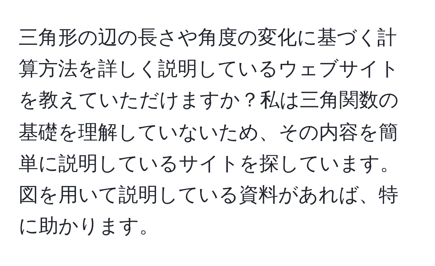 三角形の辺の長さや角度の変化に基づく計算方法を詳しく説明しているウェブサイトを教えていただけますか？私は三角関数の基礎を理解していないため、その内容を簡単に説明しているサイトを探しています。図を用いて説明している資料があれば、特に助かります。