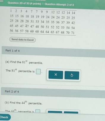 Question Attempt: 2 of 3 
Send data to Excel 
Part 1 of 4 
(a) Find the 81^(st) percentile. 
The 81^(st) percentile is 
× 
Part 2 of 4 
(b) Find the 44^(th) percentile. 
The 44^(th) nérrantila ie 
Check