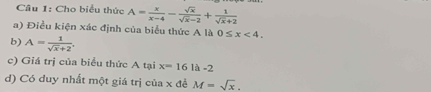 Cho biểu thức A= x/x-4 - sqrt(x)/sqrt(x)-2 + 1/sqrt(x)+2 
a) Điều kiện xác định của biểu thức A là 0≤ x<4</tex>. 
b) A= 1/sqrt(x)+2 . 
c) Giá trị của biểu thức A tại x=16 | là -2
d) Có duy nhất một giá trị của x đề M=sqrt(x).