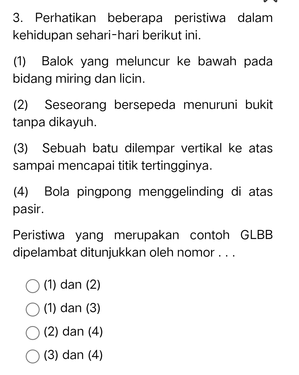 Perhatikan beberapa peristiwa dalam
kehidupan sehari-hari berikut ini.
(1) Balok yang meluncur ke bawah pada
bidang miring dan licin.
(2) Seseorang bersepeda menuruni bukit
tanpa dikayuh.
(3) Sebuah batu dilempar vertikal ke atas
sampai mencapai titik tertingginya.
(4) Bola pingpong menggelinding di atas
pasir.
Peristiwa yang merupakan contoh GLBB
dipelambat ditunjukkan oleh nomor . . .
(1) dan (2)
(1) dan (3)
(2) dan (4)
(3) dan (4)