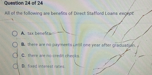 All of the following are benefits of Direct Stafford Loans except.
A. tax benefits
B there are no payments until one year after graduation.
C. there are no credit checks.
D. fixed interest rates.