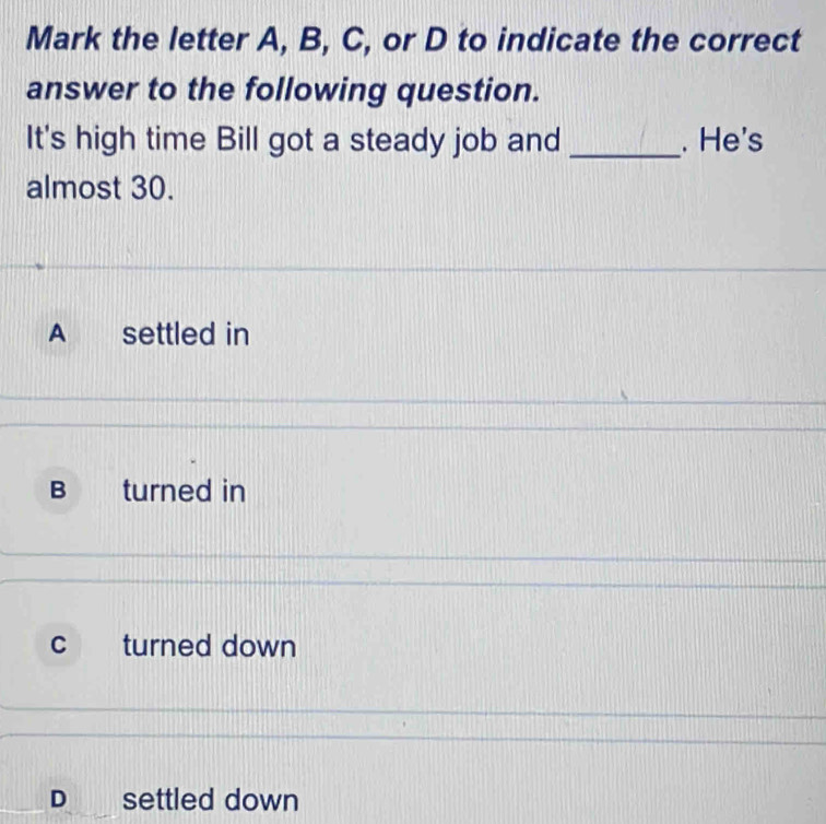 Mark the letter A, B, C, or D to indicate the correct
answer to the following question.
It's high time Bill got a steady job and _. He's
almost 30.
A settled in
B turned in
c turned down
D settled down