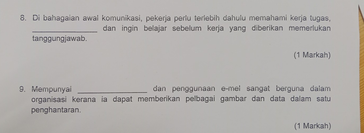 Di bahagaian awal komunikasi, pekerja perlu terlebih dahulu memahami kerja tugas, 
_dan ingin belajar sebelum kerja yang diberikan memerlukan 
tanggungjawab. 
(1 Markah) 
9. Mempunyai _dan penggunaan e-mel sangat berguna dalam 
organisasi kerana ia dapat memberikan pelbagai gambar dan data dalam satu 
penghantaran. 
(1 Markah)